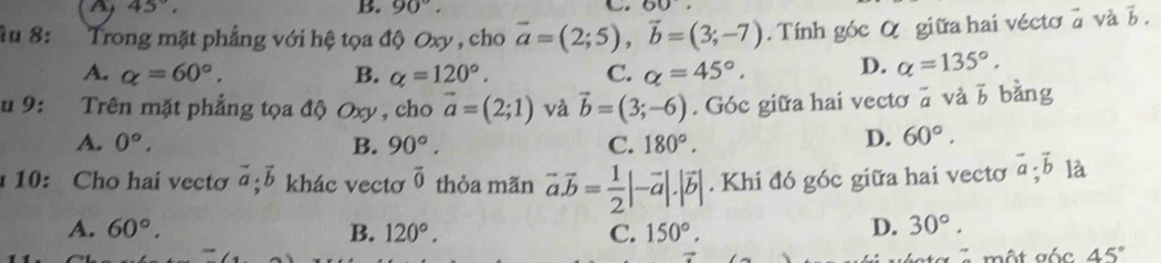 A 45°.
B. 90°. 60. 
âu 8: Trong mặt phẳng với hệ tọa độ Oxy , cho vector a=(2;5), vector b=(3;-7). Tính góc α giữa hai véctơ a và b.
A. alpha =60°. B. alpha =120°. C. alpha =45°. D. alpha =135°. 
u 9: Trên mặt phẳng tọa độ Oxy , cho vector a=(2;1) và vector b=(3;-6). Góc giữa hai vectơ ā và b bằng
A. 0°. B. 90°. C. 180°.
D. 60°. 
10: Cho hai vectơ vector a;vector b khác vectơ overline 0 thỏa mãn vector a.vector b= 1/2 |-vector a|.|vector b|. Khi đó góc giữa hai vectơ vector a; vector b là
A. 60°. B. 120°. C. 150°.
D. 30°. 
C một gốc 45°