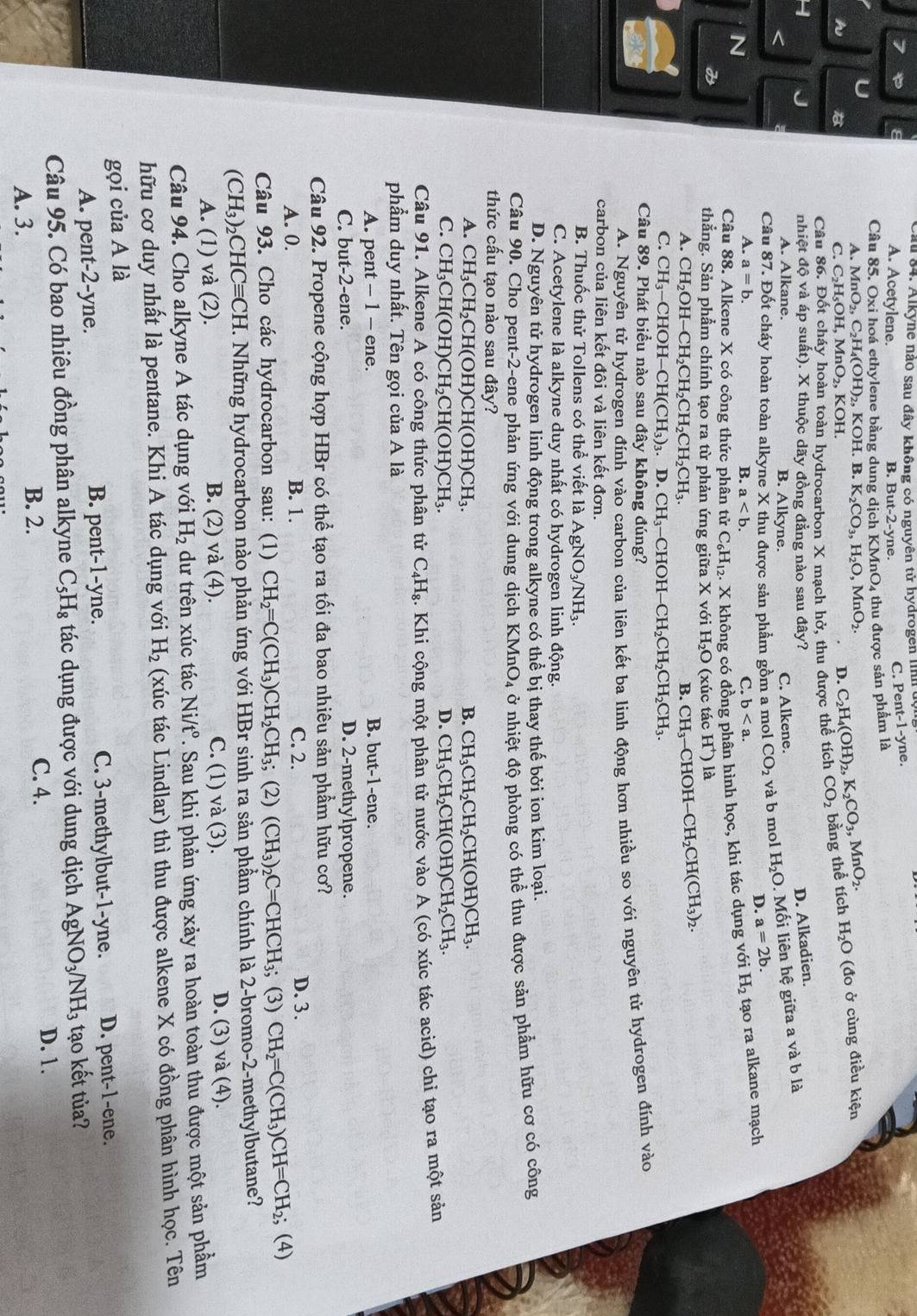 au 84. Alkyne nào sau đây không có nguyên tử hydrogen lình 
7 A. Acetylene. B. But-2-yne. C. Pen t-1-y e.
Câu 85. Oxi hoá ethylene bằng dung dịch KMnO4 thu được sản phẩm là
A. MnO_2,C_2H_4(OH)_2,KOH.B.K_2CO_3,H_2O,MnO_2.
h
C. C_2H_5OH,MnO_2,KOH. D. C_2H_4(OH)_2,K_2CO_3,MnO_2.
Câu 86. Đốt cháy hoàn toàn hydrocarbon X mạch hở, thu được thể tích CO_2 bằng thể tích H_2O (đo ở cùng điều kiện
nhiệt độ và áp suất). X thuộc dãy đồng đẳng nào sau đây? D. Alkadien.
A. Alkane.
B. Alkyne. C. Alkene.
Câu 87. Đốt cháy hoàn toàn alkyne X thu được sản phầm gồm a mol CO_2 và b mol H_2O. Mối liên hệ giữa a và b là
D. a=2b.
N
A. a=b. B. a C. b
Câu 88. Alkene X có công thức phân tử C_6H_12. X không có đồng phân hình học, khi tác dụng với H_2 tạo ra alkane mạch
thẳng. Sản phẩm chính tạo ra từ phản ứng giữa X với H_2O (xúc tác H^+) là
A. CH_2OH-CH_2CH_2CH_2CH_2CH_3 B. CH_3-CHOH-CH_2CH(CH_3)_2.
C. CH_3-CHOH-CH(CH_3)_3. D. CH_3 CHOH -CH_2CH_2CH_2CH_3.
Câu 89. Phát biểu nào sau đây không đúng?
A. Nguyên tử hydrogen đính vào carbon của liên kết ba linh động hơn nhiều so với nguyên tử hydrogen đính vào
carbon của liên kết đôi và liên kết đơn.
B. Thuốc thử Tollens có thể viết là AgNO_3/NH_3.
C. Acetylene là alkyne duy nhất có hydrogen linh động.
D. Nguyên tử hydrogen linh động trong alkyne có thể bị thay thế bởi ion kim loại.
Câu 90. Cho pent-2-ene phản ứng với dung dịch KMnO₄ ở nhiệt độ phòng có thể thu được sản phẩm hữu cơ có công
thức cấu tạo nào sau đây?
A. CH_3CH_2CH(OH)CH(OH)CH_3. B. CH_3CH_2CH_2CH(OH)CH_3.
C. CH_3CH(OH)CH_2CH(OH)CH_3. D. CH_3CH_2CH(OH)CH_2CH_3.
Câu 91. Alkene A có công thức phân tử C_4H_8 :. Khi cộng một phân tử nước vào A (có xúc tác acid) chỉ tạo ra một sản
phẩm duy nhất. Tên gọi của A là
A. pent - 1 - ene. B. but-1-ene.
C. but-2-ene. D. 2-methylpropene.
Câu 92. Propene cộng hợp HBr có thể tạo ra tối đa bao nhiêu sản phẩm hữu cơ?
B. 1.
A. 0. C. 2.
D. 3.
Câu 93. Cho các hydrocarbon sau: (1) CH_2=C(CH_3)CH_2CH_3; (2) (CH_3)_2C=CHCH_3; (3) CH_2=C(CH_3)CH=CH_2;; (4)
(CH_3)_2CHCequiv CH. Những hydrocarbon nào phản ứng với HBr sinh ra sản phầm chính là 2-bromo-2-methylbutane?
A. (1) và (2). B. (2) và (4). C. (1) và (3). D. (3) và (4).
Câu 94. Cho alkyne A tác dụng với H_2 dư trên xúc tác Ni/t° T. Sau khi phản ứng xảy ra hoàn toàn thu được một sản phầm
hữu cơ duy nhất là pentane. Khi A tác dụng với H_2 (xúc tác Lindlar) thì thu được alkene X có đồng phân hình học. Tên
gọi của A là
B. pent-1-yne. C. 3-methylbut-1-yne.
A. pent-2-yne. D. pent-1-ene.
Câu 95. Có bao nhiêu đồng phân alkyne C_5H_8 tác dụng được với dung dịch AgNO_3/NH_3 tạo kết tủa?
A. 3.
B. 2. C. 4. D. 1.