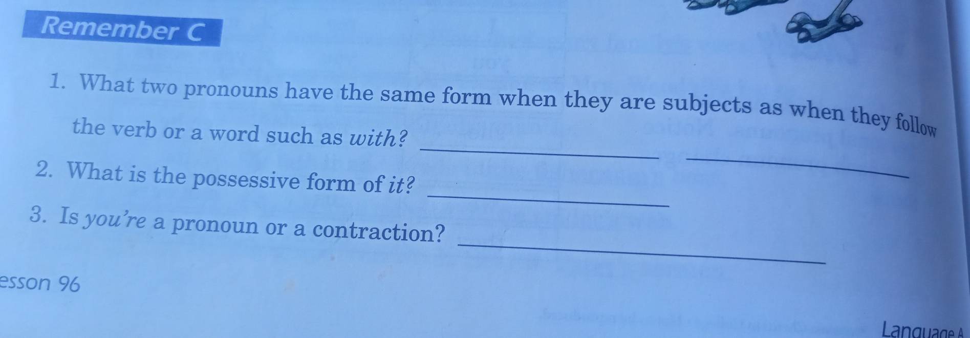 Remember C 
_ 
1. What two pronouns have the same form when they are subjects as when they follow 
the verb or a word such as with? 
_ 
2. What is the possessive form of it? 
_ 
_ 
3. Is you’re a pronoun or a contraction? 
esson 96 
Language