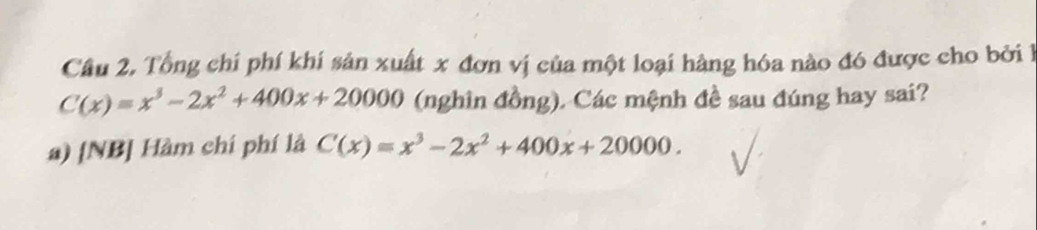 Câu 2, Tổng chí phí khí sản xuất x đơn vị của một loại hàng hóa nào đó được cho bởi 1
C(x)=x^3-2x^2+400x+20000 (nghìn đồng). Các mệnh đề sau đúng hay sai? 
a) [NB] Hàm chí phí là C(x)=x^3-2x^2+400x+20000.