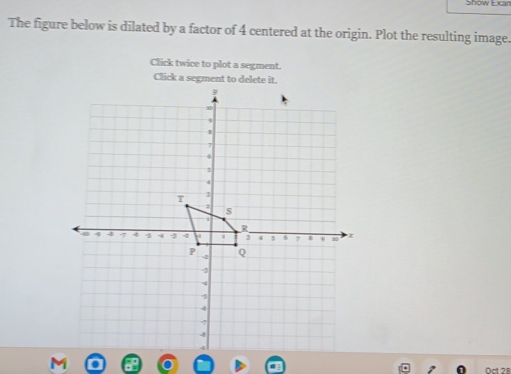 Show Exan 
The figure below is dilated by a factor of 4 centered at the origin. Plot the resulting image. 
Click twice to plot a segment. 
Click a segment to delete it 
Dct 28