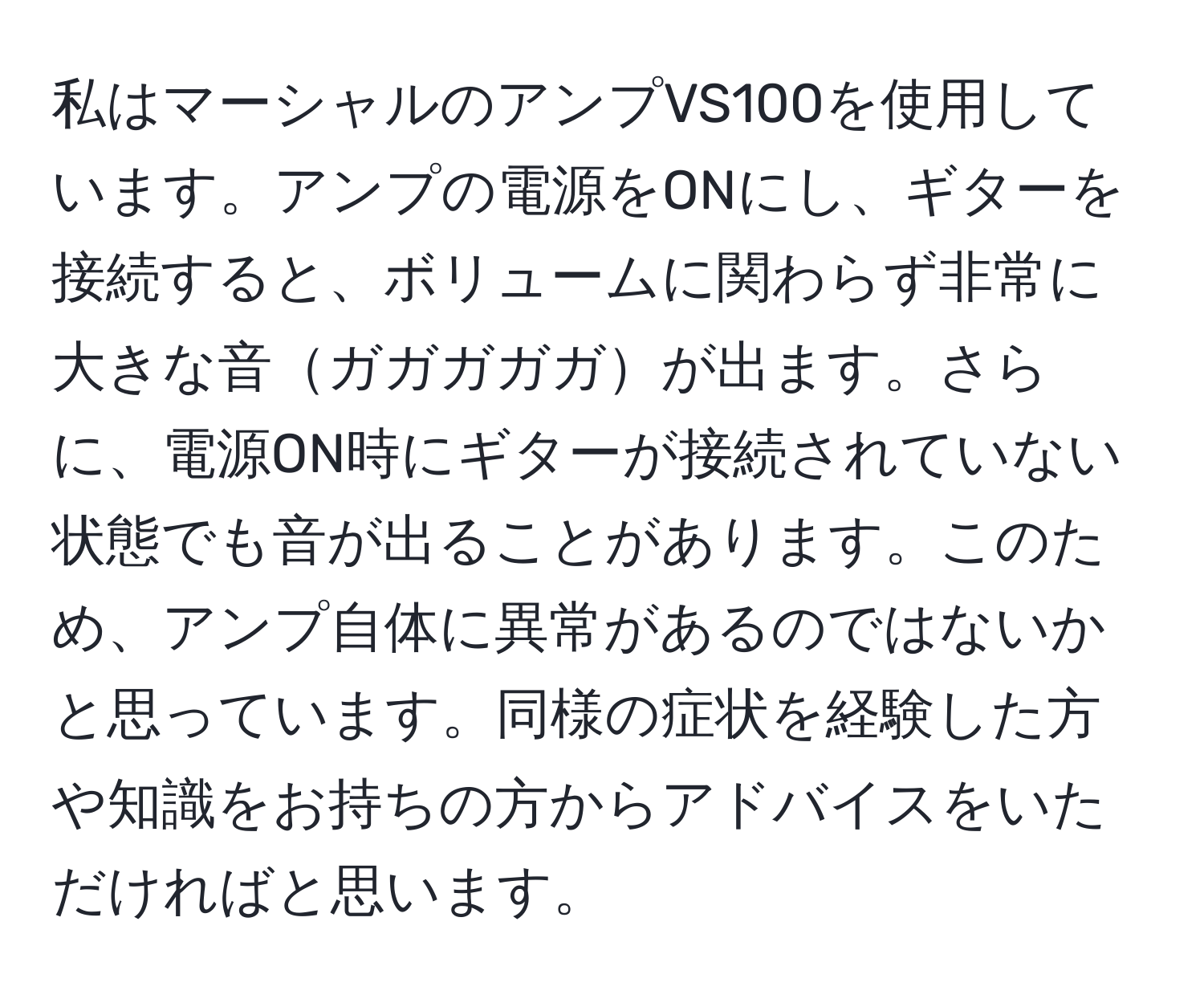 私はマーシャルのアンプVS100を使用しています。アンプの電源をONにし、ギターを接続すると、ボリュームに関わらず非常に大きな音ガガガガガが出ます。さらに、電源ON時にギターが接続されていない状態でも音が出ることがあります。このため、アンプ自体に異常があるのではないかと思っています。同様の症状を経験した方や知識をお持ちの方からアドバイスをいただければと思います。