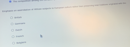 The competition amang the
Emphasis on assimilation of African subjects to European culture rather than preserving local traditions originated with the:
British
Germans
Dutch
French
Belgians