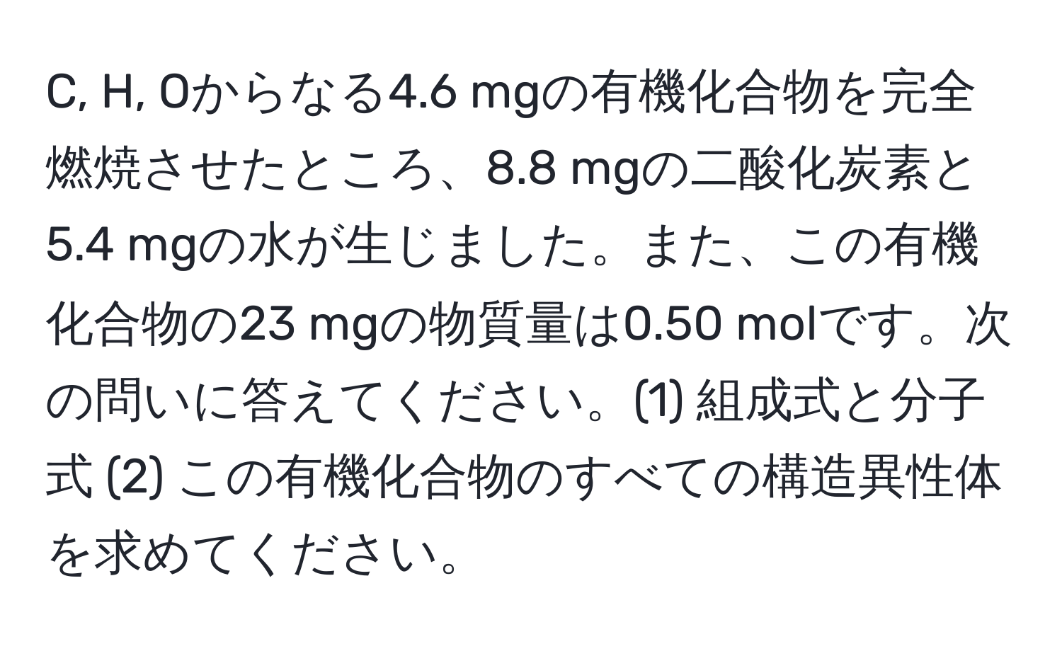 C, H, Oからなる4.6 mgの有機化合物を完全燃焼させたところ、8.8 mgの二酸化炭素と5.4 mgの水が生じました。また、この有機化合物の23 mgの物質量は0.50 molです。次の問いに答えてください。(1) 組成式と分子式 (2) この有機化合物のすべての構造異性体を求めてください。