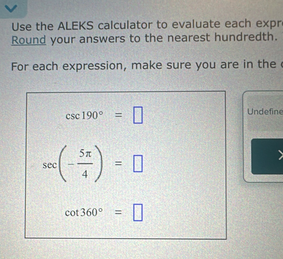 Use the ALEKS calculator to evaluate each expr 
Round your answers to the nearest hundredth. 
For each expression, make sure you are in the c
csc 190°=□
Undefine
sec (- 5π /4 )=□
cot 360°=□