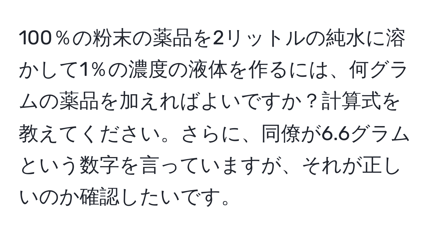 100％の粉末の薬品を2リットルの純水に溶かして1％の濃度の液体を作るには、何グラムの薬品を加えればよいですか？計算式を教えてください。さらに、同僚が6.6グラムという数字を言っていますが、それが正しいのか確認したいです。