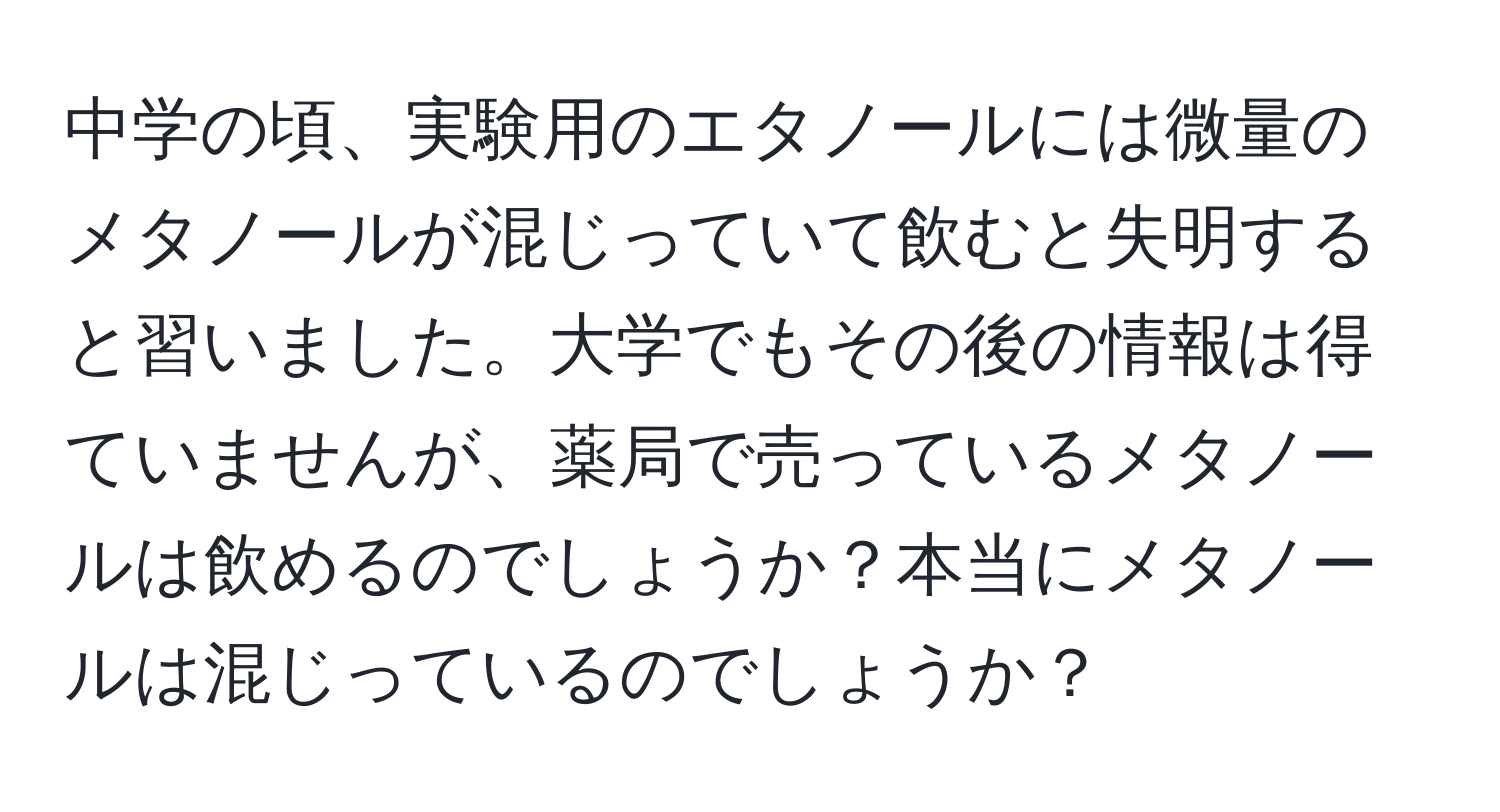 中学の頃、実験用のエタノールには微量のメタノールが混じっていて飲むと失明すると習いました。大学でもその後の情報は得ていませんが、薬局で売っているメタノールは飲めるのでしょうか？本当にメタノールは混じっているのでしょうか？