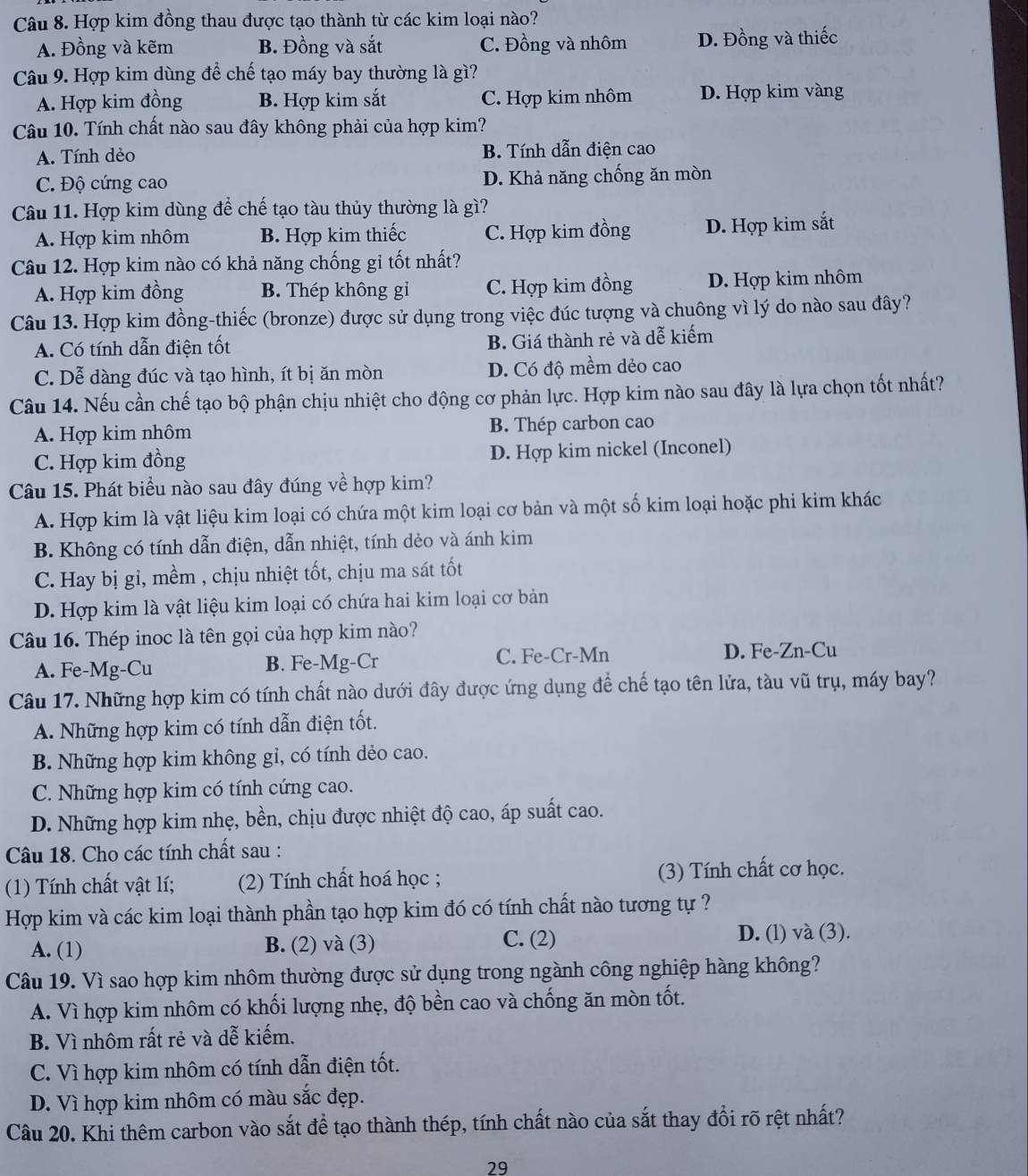 Hợp kim đồng thau được tạo thành từ các kim loại nào?
A. Đồng và kẽm B. Đồng và sắt C. Đồng và nhôm D. Đồng và thiếc
Câu 9. Hợp kim dùng để chế tạo máy bay thường là gì?
A. Hợp kim đồng B. Hợp kim sắt C. Hợp kim nhôm D. Hợp kim vàng
Câu 10. Tính chất nào sau đây không phải của hợp kim?
A. Tính dẻo B. Tính dẫn điện cao
C. Độ cứng cao D. Khả năng chống ăn mòn
Câu 11. Hợp kim dùng để chế tạo tàu thủy thường là gì?
A. Hợp kim nhôm B. Hợp kim thiếc C. Hợp kim đồng D. Hợp kim sắt
Câu 12. Hợp kim nào có khả năng chống gỉ tốt nhất?
A. Hợp kim đồng B. Thép không gỉ C. Hợp kim đồng D. Hợp kim nhôm
Câu 13. Hợp kim đồng-thiếc (bronze) được sử dụng trong việc đúc tượng và chuông vì lý do nào sau đây?
A. Có tính dẫn điện tốt
B. Giá thành rẻ và dễ kiếm
C. Dễ dàng đúc và tạo hình, ít bị ăn mòn D. Có độ mềm dẻo cao
Câu 14. Nếu cần chế tạo bộ phận chịu nhiệt cho động cơ phản lực. Hợp kim nào sau đây là lựa chọn tốt nhất?
A. Hợp kim nhôm B. Thép carbon cao
C. Hợp kim đồng D. Hợp kim nickel (Inconel)
Câu 15. Phát biểu nào sau đây đúng về hợp kim?
A. Hợp kim là vật liệu kim loại có chứa một kim loại cơ bản và một số kim loại hoặc phi kim khác
B. Không có tính dẫn điện, dẫn nhiệt, tính dẻo và ánh kim
C. Hay bị gỉ, mềm , chịu nhiệt tốt, chịu ma sát tốt
D. Hợp kim là vật liệu kim loại có chứa hai kim loại cơ bản
Câu 16. Thép inoc là tên gọi của hợp kim nào?
A. Fe-Mg-Cu B. Fe-Mg-Cr C. Fe-Cr-Mn D. Fe-Zn-Cu
Câu 17. Những hợp kim có tính chất nào dưới đây được ứng dụng để chế tạo tên lửa, tàu vũ trụ, máy bay?
A. Những hợp kim có tính dẫn điện tốt.
B. Những hợp kim không gỉ, có tính dẻo cao.
C. Những hợp kim có tính cứng cao.
D. Những hợp kim nhẹ, bền, chịu được nhiệt độ cao, áp suất cao.
Câu 18. Cho các tính chất sau :
(1) Tính chất vật lí; (2) Tính chất hoá học ; (3) Tính chất cơ học.
Hợp kim và các kim loại thành phần tạo hợp kim đó có tính chất nào tương tự ?
A. (1) B. (2) và (3) C. (2)
D. (l) và (3).
Câu 19. Vì sao hợp kim nhôm thường được sử dụng trong ngành công nghiệp hàng không?
A. Vì hợp kim nhôm có khối lượng nhẹ, độ bền cao và chống ăn mòn tốt.
B. Vì nhôm rất rẻ và dễ kiếm.
C. Vì hợp kim nhôm có tính dẫn điện tốt.
D. Vì hợp kim nhôm có màu sắc đẹp.
Câu 20. Khi thêm carbon vào sắt đề tạo thành thép, tính chất nào của sắt thay đổi rõ rệt nhất?
29