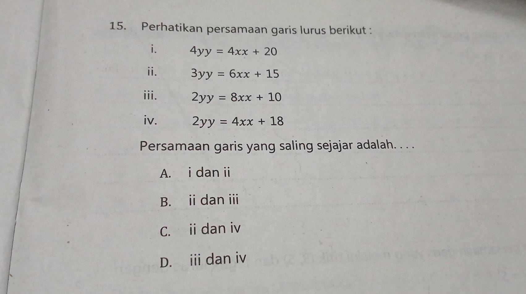 Perhatikan persamaan garis lurus berikut :
i. 4yy=4xx+20
ii. 3yy=6xx+15
iii. 2yy=8xx+10
iv. 2yy=4xx+18
Persamaan garis yang saling sejajar adalah. . . .
A. i dan i
B. i dan ⅲ
C. ii dan iv
D. iii dan iv