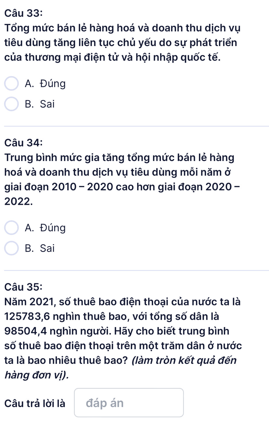 Tổng mức bán lẻ hàng hoá và doanh thu dịch vụ
tiêu dùng tăng liên tục chủ yếu do sự phát triển
của thương mại điện tử và hội nhập quốc tế.
A. Đúng
B. Sai
Câu 34:
Trung bình mức gia tăng tổng mức bán lẻ hàng
hoá và doanh thu dịch vụ tiêu dùng mỗi năm ở
giai đoạn 2010 - 2020 cao hơn giai đoạn 2020 -
2022.
A. Đúng
B. Sai
Câu 35:
Năm 2021, số thuê bao điện thoại của nước ta là
125783, 6 nghìn thuê bao, với tổng số dân là
98504, 4 nghìn người. Hãy cho biết trung bình
số thuê bao điện thoại trên một trăm dân ở nước
ta là bao nhiêu thuê bao? (làm tròn kết quả đến
hàng đơn vị).
Câu trả lời là đáp án