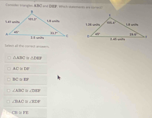 Consider triangles ABC and DEF. Which statements are correct?
 
Select all the correct answers.
△ ABC≌ △ DEF
AC≌ DF
BC≌ EF
∠ ABC≌ ∠ DEF
∠ BAC≌ ∠ EDF
CB≌ FE