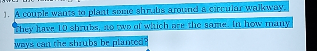 A couple wants to plant some shrubs around a circular walkway. 
They have 10 shrubs, no two of which are the same. In how many 
ways can the shrubs be planted?