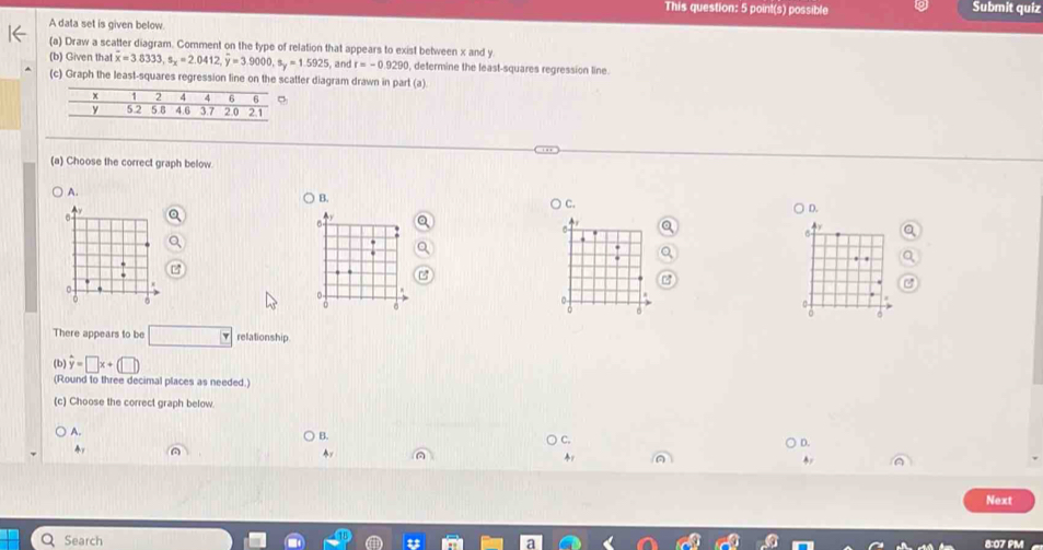 This question: 5 point(s) possible Submit quiz
A data set is given below
(a) Draw a scatter diagram. Comment on the type of relation that appears to exist between x and y
(b) Given that overline x=3.8333, s_x=2.0412, overline y=3.9000, s_y=1.5925 , and r=-0.9290 , determine the least-squares regression line.
(c) Graph the least-squares regression line on catter diagram drawn in part (a)
(a) Choose the correct graph below.
A.
B.
C.
○ D.
There appears to be □ relationship
(b) hat y=□ x+(□ )
(Round to three decimal places as needed.)
(c) Choose the correct graph below.
A.
B.
D.
Next
Search 8:07 PM