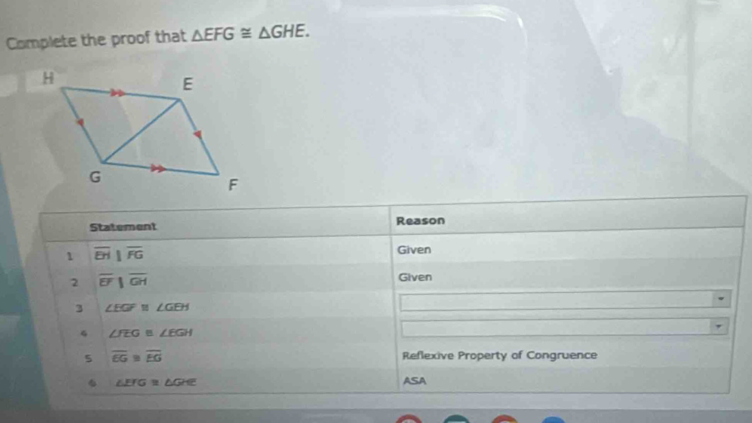 Complete the proof that △ EFG≌ △ GHE. 
Statement Reason 
1 overline EH||overline FG
Given 
2 overline EF||overline GH
Given 
3 ∠ EGF≌ ∠ GEH
4 ∠ FEGB∠ EGH
5 overline EG≌ overline EG Reflexive Property of Congruence 
. ∠ EFG≌ △ GHE ASA