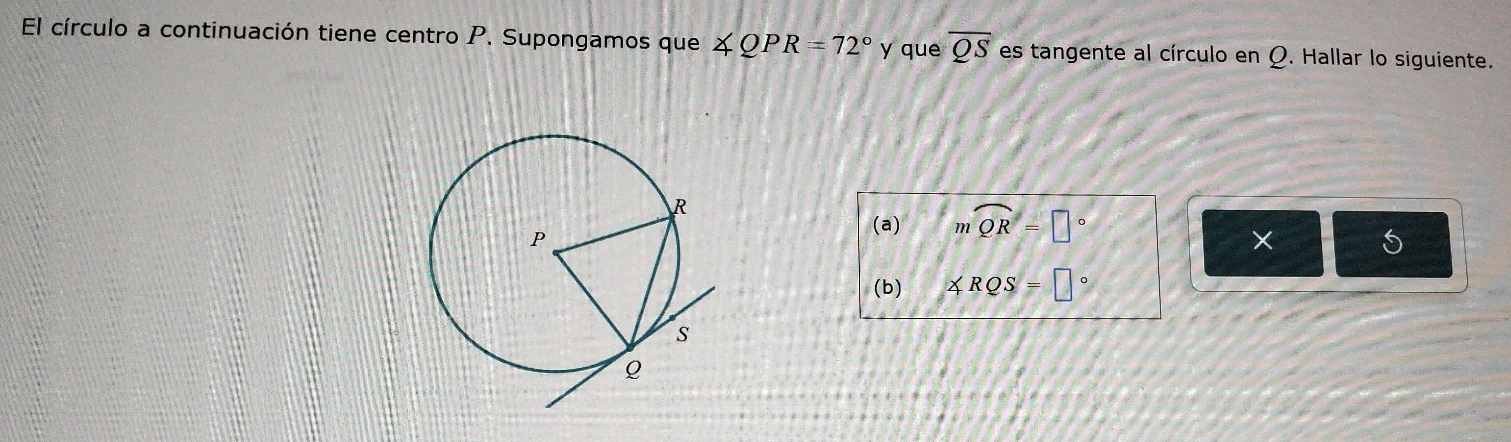 El círculo a continuación tiene centro P. Supongamos que ∠ QPR=72° y que overline QS es tangente al círculo en Q. Hallar lo siguiente. 
(a) mwidehat QR=□°
× 
5 
(b) ∠ RQS=□°