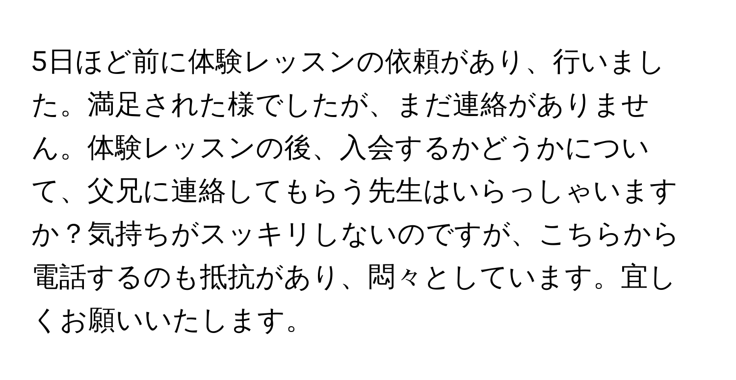 5日ほど前に体験レッスンの依頼があり、行いました。満足された様でしたが、まだ連絡がありません。体験レッスンの後、入会するかどうかについて、父兄に連絡してもらう先生はいらっしゃいますか？気持ちがスッキリしないのですが、こちらから電話するのも抵抗があり、悶々としています。宜しくお願いいたします。