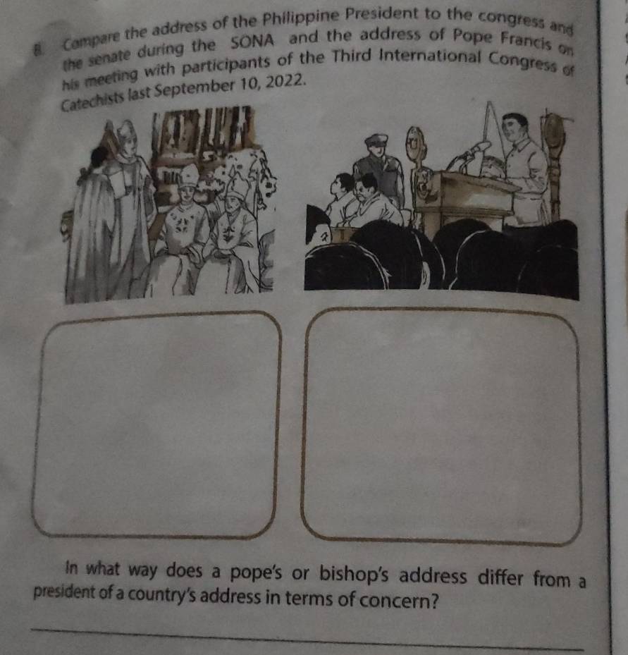 Campare the address of the Philippine President to the congress and 
the senate during the SONA and the address of Pope Francis on 
his meeting with participants of the Third International Congress of 
sts last September 10, 2022. 
In what way does a pope's or bishop's address differ from a 
president of a country's address in terms of concern? 
_