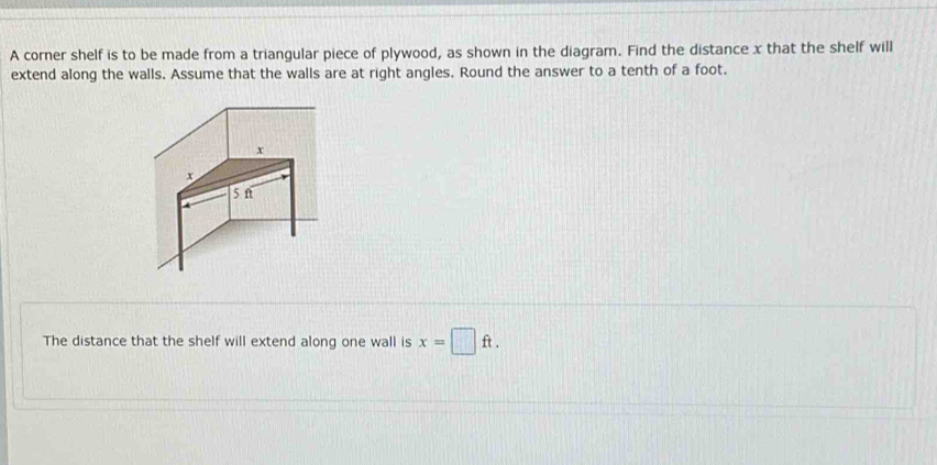 A corner shelf is to be made from a triangular piece of plywood, as shown in the diagram. Find the distance x that the shelf will 
extend along the walls. Assume that the walls are at right angles. Round the answer to a tenth of a foot. 
The distance that the shelf will extend along one wall is x=□ ft.