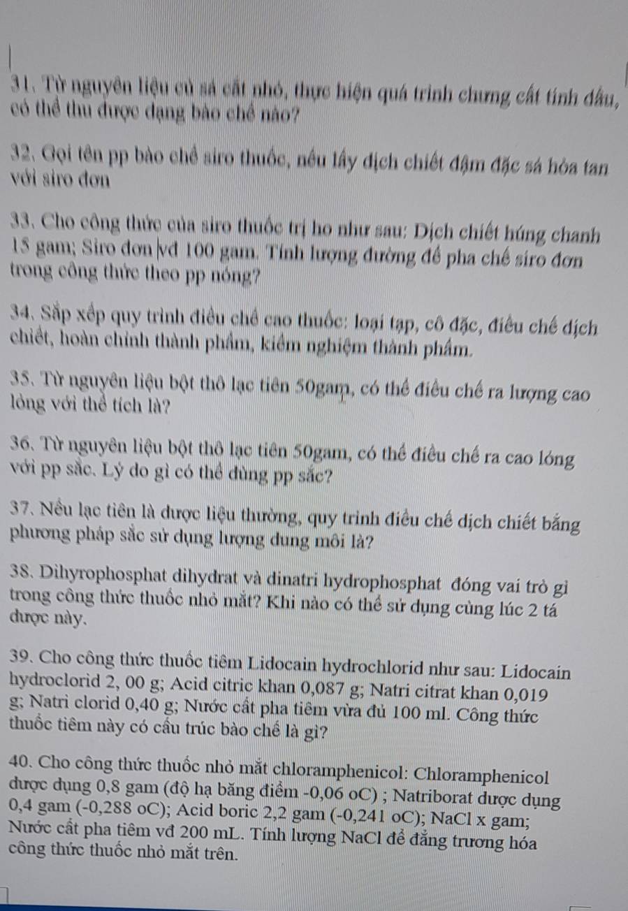 Từ nguyên liệu củ sả cất nhó, thực hiện quá trình chưng cất tính đầu,
có thể thu được dạng bào chế nào?
32. Gọi tên pp bào chề siro thuốc, nều lấy địch chiết đậm đặc sá hòa tan
với siro đơn
33. Cho công thức của siro thuốc trị ho như sau: Dịch chiết húng chanh
15 gam; Siro đơn|vd 100 gam. Tính lượng đường đề pha chế siro đơn
trong công thức theo pp nóng?
34. Sắp xếp quy trình điều chề cao thuốc: loại tạp, cô đặc, điều chế dịch
chiết, hoàn chỉnh thành phẩm, kiểm nghiệm thành phẩm.
35. Từ nguyên liệu bột thô lạc tiên 50gam, có thể điều chế ra lượng cao
lóng với thể tích là?
36. Từ nguyên liệu bột thô lạc tiên 50gam, có thể điều chế ra cao lóng
với pp sắc. Lý do gì có thể dùng pp sắc?
37. Nều lạc tiên là được liệu thường, quy trình điều chế dịch chiết bằng
phương pháp sắc sử dụng lượng dung môi là?
38. Dihyrophosphat dihydrat và dinatri hydrophosphat đóng vai trò gi
trong công thức thuốc nhỏ mắt? Khi nào có thể sử dụng cùng lúc 2 tá
được này.
39. Cho công thức thuốc tiêm Lidocain hydrochlorid như sau: Lidocain
hydroclorid 2, 00 g; Acid citric khan 0,087 g; Natri citrat khan 0,019
g; Natri clorid 0,40 g; Nước cất pha tiêm vừa đủ 100 ml. Công thức
thuốc tiêm này có cầu trúc bào chế là gì?
40. Cho công thức thuốc nhỏ mắt chloramphenicol: Chloramphenicol
được dụng 0,8 gam (độ hạ băng điểm -0,06 oC) ; Natriborat dược dụng
0,4 gam (-0,288 oC); Acid boric 2,2 gam (-0,241 oC); NaCl x gam;
Nước cất pha tiêm vđ 200 mL. Tính lượng NaCl để đẳng trương hóa
công thức thuốc nhỏ mắt trên.