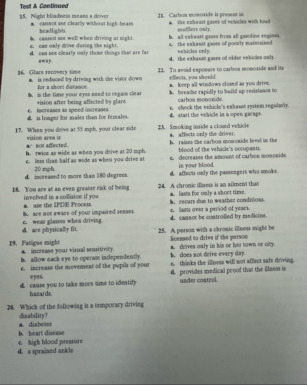 Test A Continued
15. Night blindness means a driver 21. Carbon monoxide is present in
a. cannot see clearly without high-beam a. the exhaust gases of vehicles with loud
headlights. mufflers only.
b. cannot see well when driving at night. b. all exhaust gases from all gasoline engines.
c. can only drive during the night. c. the exhaust gases of poorly maintained
d. can see clearly only those things that are far vehicles only.
away. d. the exhaust gases of older vehicles only.
16. Glare recovery time 22. To avoid exposure to carbon monoxide and its
a. is reduced by driving with the visor down effects, you should
for a short distance. a. keep all windows closed as you drive.
b. is the time your eyes need to regain clear b. breathe rapidly to build up resistance to
vision after being affected by glare. carbon monoxide.
c. increases as speed increases. c. check the vehicle’s exhaust system regularly.
d. is longer for males than for females. d. start the vehicle in a open garage.
17. When you drive at 55 mph, your clear side 23. Smoking inside a closed vehicle
vision area is a. affects only the driver.
anot affected. b. raises the carbon monoxide level in the
b. twice as wide as when you drive at 20 mph. blood of the vehicle’s occupants.
c. less than half as wide as when you drive at c. decreases the amount of carbon monoxide
20 mph. in your blood.
d. increased to more than 180 degrees. d. affects only the passengers who smoke.
18. You are at an even greater risk of being 24. A chronic illness is an ailment that
involved in a collision if you a. lasts for only a short time.
a. use the IPDE Process. b. recurs due to weather conditions.
b. are not aware of your impaired senses. c. lasts over a period of years.
c. wear glasses when driving. d. cannot be controlled by medicine.
d. are physically fit.
25. A person with a chronic illness might be
19. Fatigue might licensed to drive if the person
a. increase your visual sensitivity. a. drives only in his or her town or city.
b. allow each eye to operate independently. b. does not drive every day.
c. increase the movement of the pupils of your c. thinks the illness will not affect safe driving.
eyes. d. provides medical proof that the illness is
d. cause you to take more time to identify under control.
hazards.
20. Which of the following is a temporary driving
disability?
a. diabetes
b. heart disease
c. high blood pressure
d. a sprained ankle