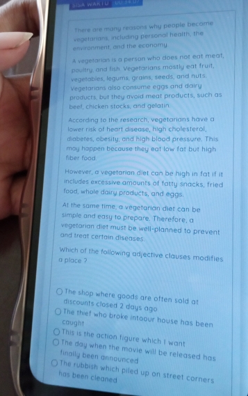 There are many reasons why people become
vegetarians, including personal health, the
environment, and the economy
A vegetarian is a person who does not eat meat,
poultry, and fish. Vegetarians mostly eat fruit,
vegetables, legums, grains, seeds, and nuts.
Vegetarians also consume eggs and dairy
products, but they avoid meat products, such as
beef, chicken stocks, and gelatin.
According to the research, vegetarians have a
lower risk of heart disease, high cholesterol.
diabetes, obesity, and high blood pressure. This
may happen because they eat low fat but high
fiber food.
However, a vegetarian diet can be high in fat if it
includes excessive amounts of fatty snacks, fried
food, whole dairy products, and eggs.
At the same time, a vegetarian diet can be
simple and easy to prepare. Therefore, a
vegetarian diet must be well-planned to prevent
and treat certain diseases.
Which of the following adjective clauses modifies
a place ?
The shop where goods are often sold at
discounts closed 2 days ago
The thief who broke intoour house has been
caught
This is the action figure which I want
The day when the movie will be released has
finally been announced
The rubbish which piled up on street corners
has been cleaned