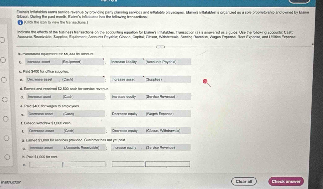 Elaine's Inflatables eams service revenue by providing party planning services and inflatable playscapes. Elaine's Inflatables is organized as a sole proprietorship and owned by Elaine 
Gibson. During the past month, Elaine's Inflatables has the following transactions: 
(Click the icon to view the transactions.) 
Indicate the effects of the business transactions on the accounting equation for Elaine's Inflatables. Transaction (a) is answered as a guide. Use the following accounts: Cash; 
Accounts Receivable; Supplies; Equipment; Accounts Payable; Gibson, Capital; Gibson, Withdrawals; Service Revenue, Wages Expense, Rent Expense, and Utilities Expense. 
0. Purchased equipment for 35,0uu on account. 
b. Increase asset (Equipment) Increase liability (Accounts Payable) 
c. Paid $400 for office supplies. 
c. Decrease asset (Cash) Increase asset (Supplies) 
d. Earned and received $2,500 cash for service revenue. 
d. Increase asset (Cash) Increase equity (Service Revenue) 
e. Paid $400 for wages to employees. 
e. Decrease asset (Cash) Decrease equity (Wages Expense) 
f. Gibson withdrew $1,000 cash. 
f, Decrease asset (Cash) Decrease equity (Gibson, Withdrawals) 
g. Eared $1,000 for services provided. Customer has not yet paid. 
g. Increase asset (Accounts Receivable) Increase equity (Service Revenue) 
h, Paid $1,000 for rent. 
h. 
instructor Clear all Check answer