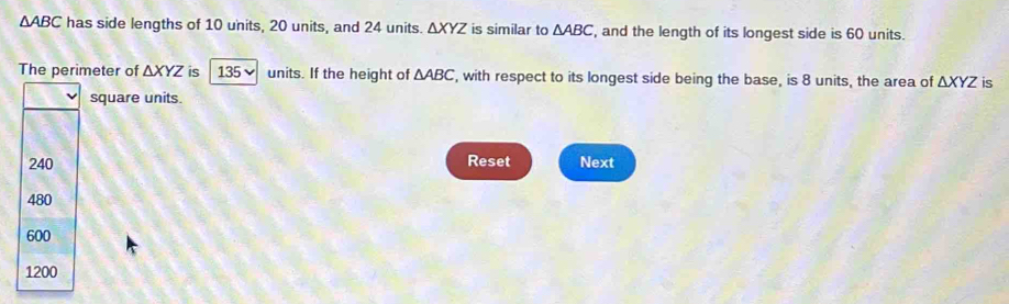 △ ABC has side lengths of 10 units, 20 units, and 24 units. △ XYZ is similar to △ ABC , and the length of its longest side is 60 units.
The perimeter of △ XYZ is 135 ✔ units. If the height of △ ABC , with respect to its longest side being the base, is 8 units, the area of △ XYZ is
square units.
240 Reset Next
480
600
1200