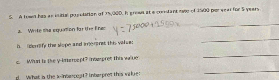 A town has an initial population of 75,000. It grows at a constant rate of 2500 per year for 5 years. 
a. Write the equation for the line: 
_ 
b. Identify the slope and interpret this value: 
_ 
c. What is the y-intercept? Interpret this value: 
_ 
d. What is the x-intercept? Interpret this value: 
_