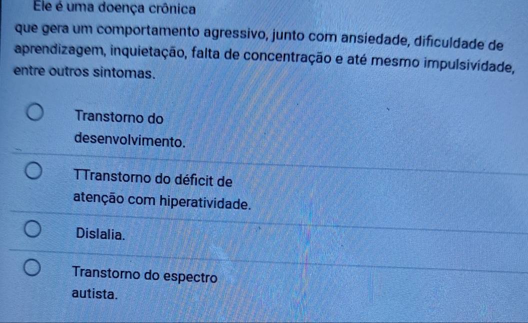 Ele é uma doença crônica
que gera um comportamento agressivo, junto com ansiedade, dificuldade de
aprendizagem, inquietação, falta de concentração e até mesmo impulsividade,
entre outros sintomas.
Transtorno do
desenvolvimento.
T Transtorno do déficit de
atenção com hiperatividade.
Dislalia.
Transtorno do espectro
autista.