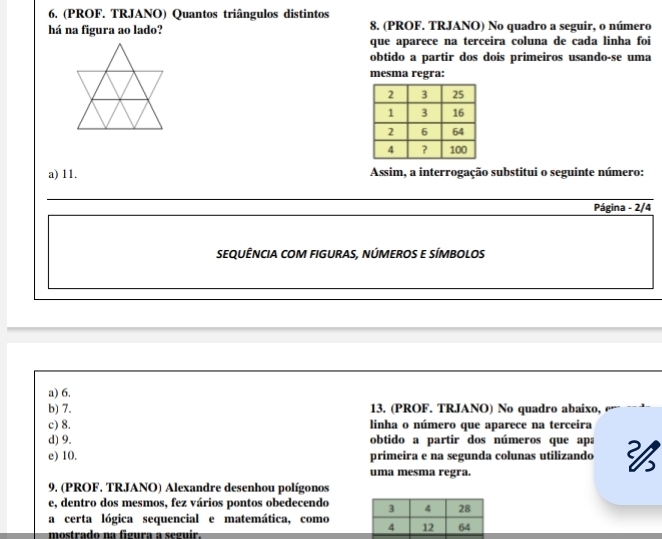 (PROF. TRJANO) Quantos triângulos distintos
há na figura ao lado? 8. (PROF. TRJANO) No quadro a seguir, o número
que aparece na terceira coluna de cada linha foi
obtido a partir dos dois primeiros usando-se uma
mesma regra:
a) 11. Assim, a interrogação substitui o seguinte número:
_
Página - 2/4
SEQUÊNCIA COM FIGURAS, NÚMEROS E SÍMBOLOS
a) 6.
b) 7. 13. (PROF. TRJANO) No quadro abaixo,
c) 8. linha o número que aparece na terceira
d) 9. obtido a partir dos números que apa
e) 10. primeira e na segunda colunas utilizando 
uma mesma regra.
9. (PROF. TRJANO) Alexandre desenhou polígonos
e, dentro dos mesmos, fez vários pontos obedecendo 
a certa lógica sequencial e matemática, como 
mostrado na figura a seguir.