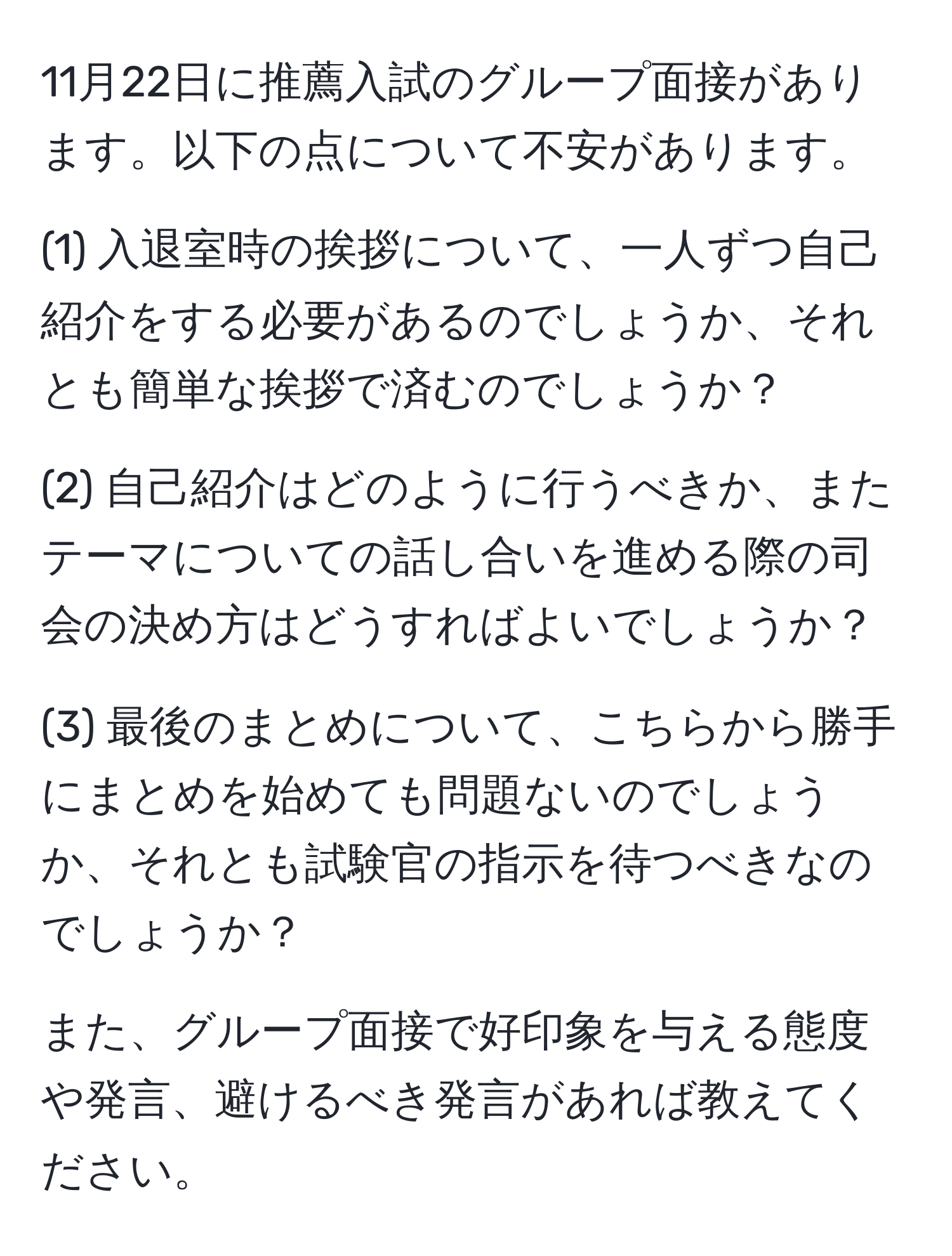 11月22日に推薦入試のグループ面接があります。以下の点について不安があります。

(1) 入退室時の挨拶について、一人ずつ自己紹介をする必要があるのでしょうか、それとも簡単な挨拶で済むのでしょうか？

(2) 自己紹介はどのように行うべきか、またテーマについての話し合いを進める際の司会の決め方はどうすればよいでしょうか？

(3) 最後のまとめについて、こちらから勝手にまとめを始めても問題ないのでしょうか、それとも試験官の指示を待つべきなのでしょうか？

また、グループ面接で好印象を与える態度や発言、避けるべき発言があれば教えてください。