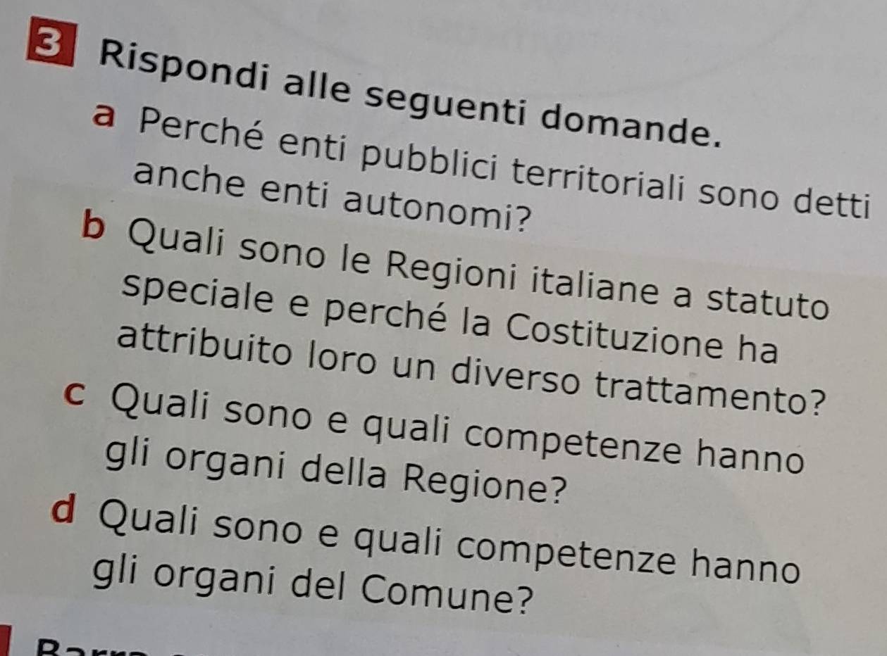 Rispondi alle seguenti domande. 
a Perché enti pubblici territoriali sono detti 
anche enti autonomi? 
b Quali sono le Regioni italiane a statuto 
speciale e perché la Costituzione ha 
attribuito loro un diverso trattamento? 
c Quali sono e quali competenze hanno 
gli organi della Regione? 
d Quali sono e quali competenze hanno 
gli organi del Comune?