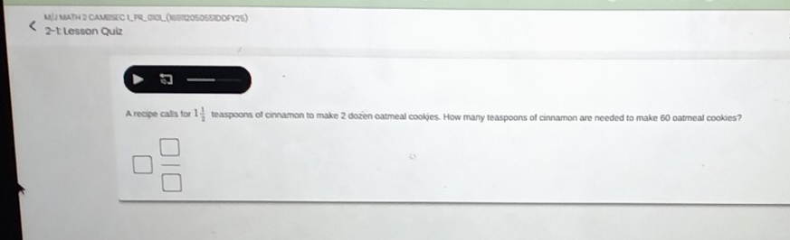 MJ MATH 2 CAMBSEC 1_PR_0101_(18871205055IDDFY25) 
2-1: Lesson Quiz 
A recipe calls for 1 1/2  teaspoons of cinnamon to make 2 dozen oatmeal cookies. How many teaspoons of cinnamon are needed to make 60 oatmeal cookies?
 □ /□  