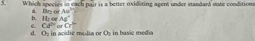 Which species in each pair is a better oxidizing agent under standard state conditions
a Br_2 or Au^3
b. H_2 or Ag^+
C. Cd^(2+) or Cr^(3+)
d. O_2 in acidic media or O_2 in basic media