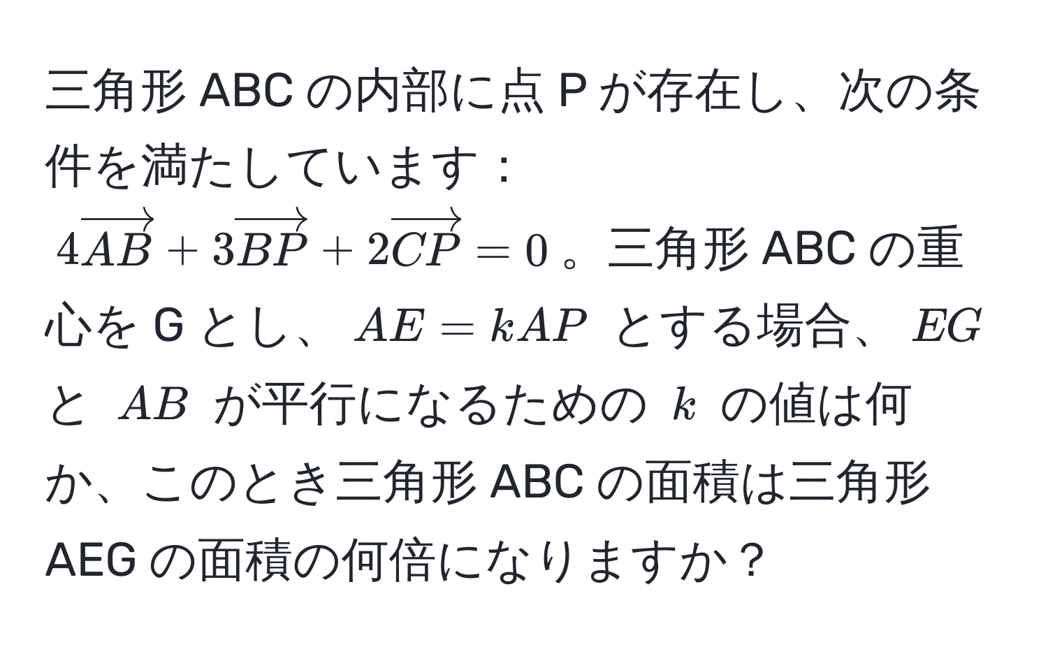 三角形 ABC の内部に点 P が存在し、次の条件を満たしています：$4vectorAB + 3vectorBP + 2vectorCP = 0$。三角形 ABC の重心を G とし、$AE = kAP$ とする場合、$EG$ と $AB$ が平行になるための $k$ の値は何か、このとき三角形 ABC の面積は三角形 AEG の面積の何倍になりますか？