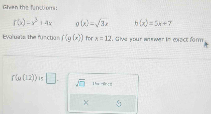 Given the functions:
f(x)=x^3+4x g(x)=sqrt(3x) h(x)=5x+7
Evaluate the function f(g(x)) for x=12. Give your answer in exact form.
f(g(12)) is. □. sqrt(□ ) Undefined
X