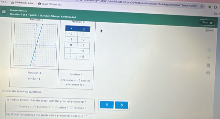 The A.. CPM etooks inder... In and 2:025 out wo....
AVSyVRXF9F_OAHM6Rx2f6ThS_nmDwYUEOJckmSIV8278sOV6mIckQya8Wt1aKsXT86o0kYCcYT0O_
Chapter 5 Review
Question 7 of 8 (1 paint) | Question Attempt: 1 of Unlimited
Function I Function 2 Zach 
Expsñol
Function 3 Function 4
y=2x+1 The slope is -5 and the
y-intercept is 4.
Answer the following questions.
(a) Which function has the graph with the greatest y-intercept? ×
Function 1 Function 2 Function 3 ○ Function 4
(b) Which function has the graph with a y-intercept closest to 0?