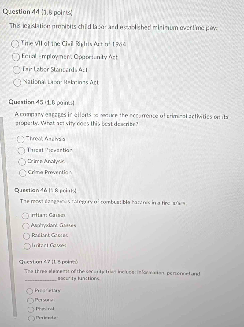 This legislation prohibits child labor and established minimum overtime pay:
Title VII of the Civil Rights Act of 1964
Equal Employment Opportunity Act
Fair Labor Standards Act
National Labor Relations Act
Question 45 (1.8 points)
A company engages in efforts to reduce the occurrence of criminal activities on its
property. What activity does this best describe?
Threat Analysis
Threat Prevention
Crime Analysis
Crime Prevention
Question 46 (1.8 points)
The most dangerous category of combustible hazards in a fire is/are:
Irritant Gasses
Asphyxiant Gasses
Radiant Gasses
Irritant Gasses
Question 47 (1.8 points)
The three elements of the security triad include: Information, personnel and
_security functions.
Proprietary
Personal
Physical
Perimeter