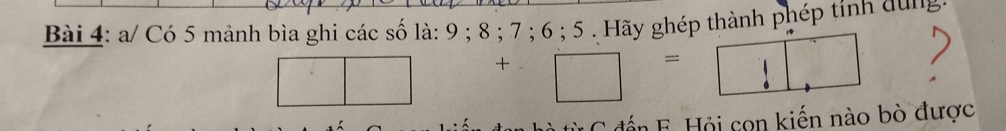 a/ Có 5 mảnh bìa ghi các số là: 9; 8; 7; 6; 5 . Hãy ghép thành phép tính qung 
□
+□ =□
đến F. Hỏi cọn kiến nào bò được