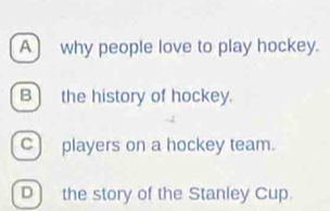 A) why people love to play hockey.
B) the history of hockey.
c) players on a hockey team.
D the story of the Stanley Cup.