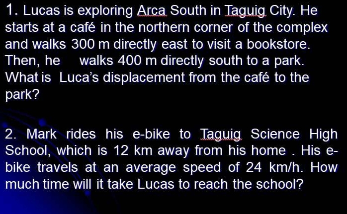 Lucas is exploring Arca South in Taguig City. He 
starts at a café in the northern corner of the complex 
and walks 300 m directly east to visit a bookstore. 
Then, he walks 400 m directly south to a park. 
What is Luca's displacement from the café to the 
park? 
2. Mark rides his e-bike to Taguig Science High 
School, which is 12 km away from his home . His e- 
bike travels at an average speed of 24 km/h. How 
much time will it take Lucas to reach the school?