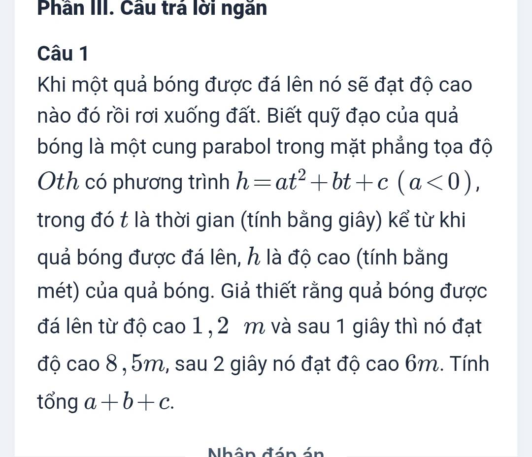 Phần III. Cầu trá lời ngăn
Câu 1
Khi một quả bóng được đá lên nó sẽ đạt độ cao
nào đó rồi rơi xuống đất. Biết quỹ đạo của quả
bóng là một cung parabol trong mặt phẳng tọa độ
Oth có phương trình h=at^2+bt+c(a<0), 
trong đó t là thời gian (tính bằng giây) kể từ khi
quả bóng được đá lên, h là độ cao (tính bằng
mét) của quả bóng. Giả thiết rằng quả bóng được
đá lên từ độ cao 1 , 2 m và sau 1 giây thì nó đạt
độ cao 8 , 5m, sau 2 giây nó đạt độ cao 6m. Tính
tổng a+b+c. 
Nhân đán án