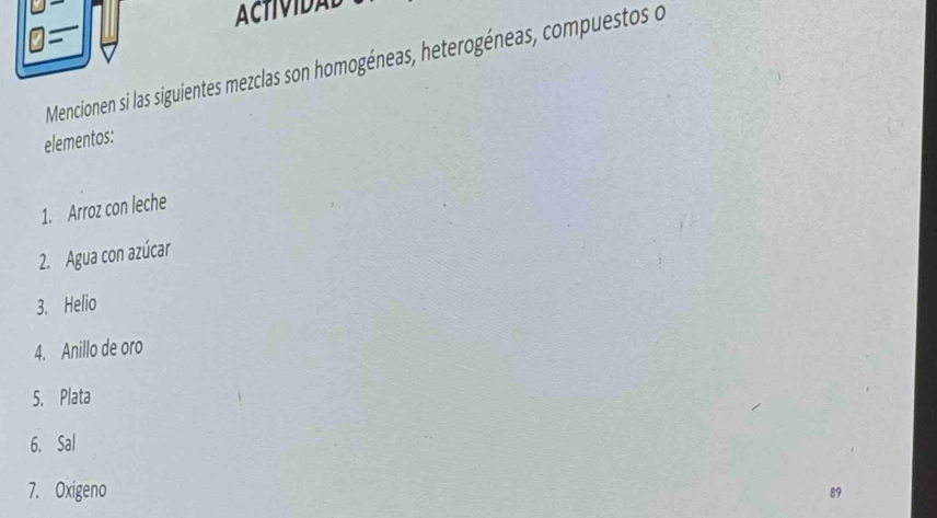 ACTIVIDAL 
η= 
Mencionen si las siguientes mezclas son homogéneas, heterogéneas, compuestos o 
elementos: 
1. Arroz con leche 
2. Agua con azúcar 
3. Helio 
4. Anillo de oro 
5. Plata 
6. Sal 
7. Oxigeno 
89