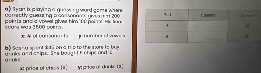 Ryan is playing a guessing word game where 
correctly guessing a consonants gives him 200
points and a vowel gives him 100 points. His final 
score was 3600 points.
x : # of consonants y: number of vowels 
b) Sasha spent $45 on a trip to the store to buy 
drinks and chips. She bought 6 chips and 10
drinks. 
x: price of chips ($) y : price of drinks ($)