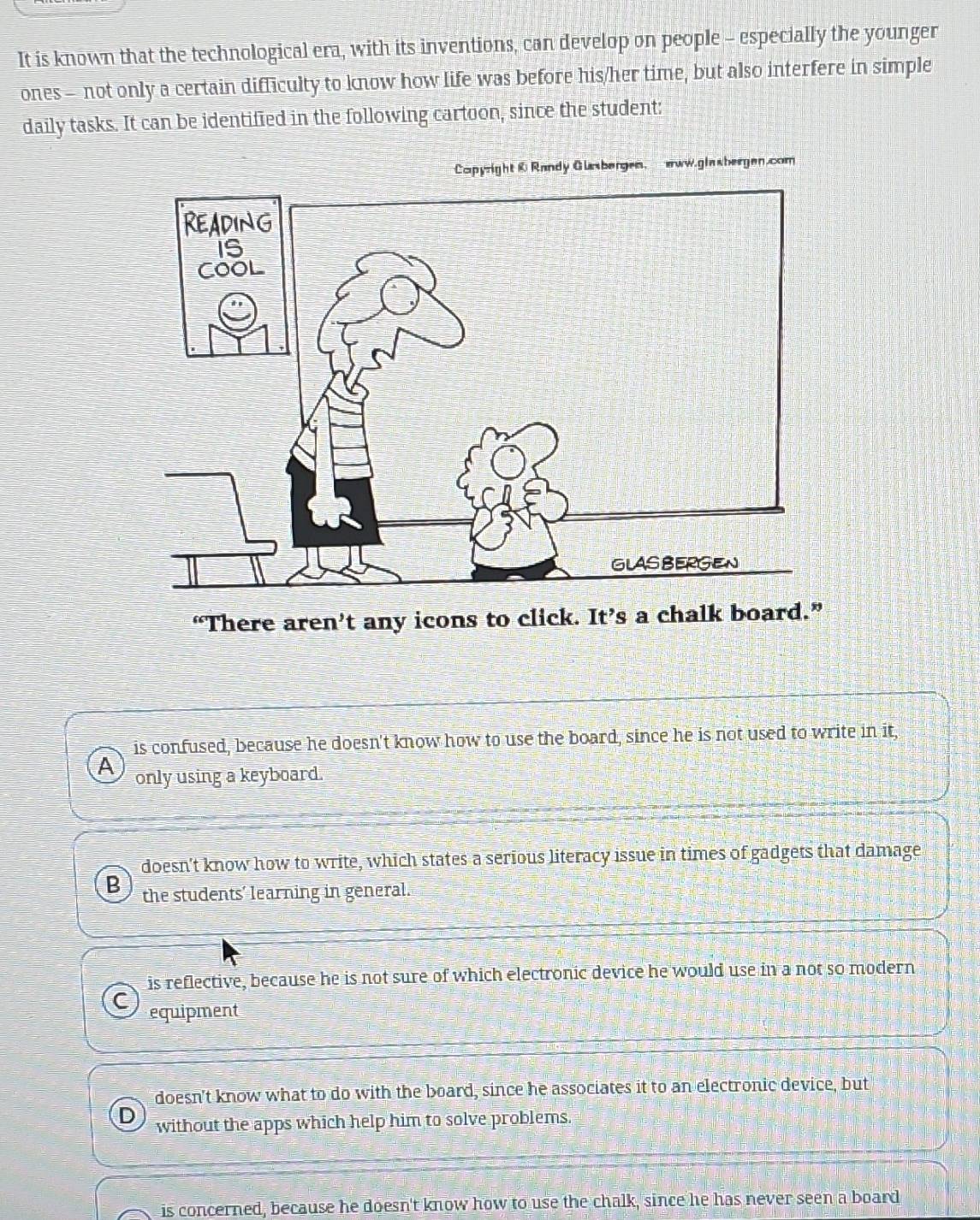 It is known that the technological era, with its inventions, can develop on people - especially the younger
ones - not only a certain difficulty to know how life was before his/her time, but also interfere in simple
daily tasks. It can be identified in the following cartoon, since the student:
Capyright 0 Randy Glasbergen, aww.giasbergen.com
“There aren’t any icons to click. It’s a chalk board.”
is confused, because he doesn't know how to use the board, since he is not used to write in it,
A only using a keyboard.
doesn't know how to write, which states a serious literacy issue in times of gadgets that damage
B the students' learning in general.
is reflective, because he is not sure of which electronic device he would use in a not so modern
C equipment
doesn't know what to do with the board, since he associates it to an electronic device, but
D without the apps which help him to solve problems.
is concerned, because he doesn't know how to use the chalk, since he has never seen a board