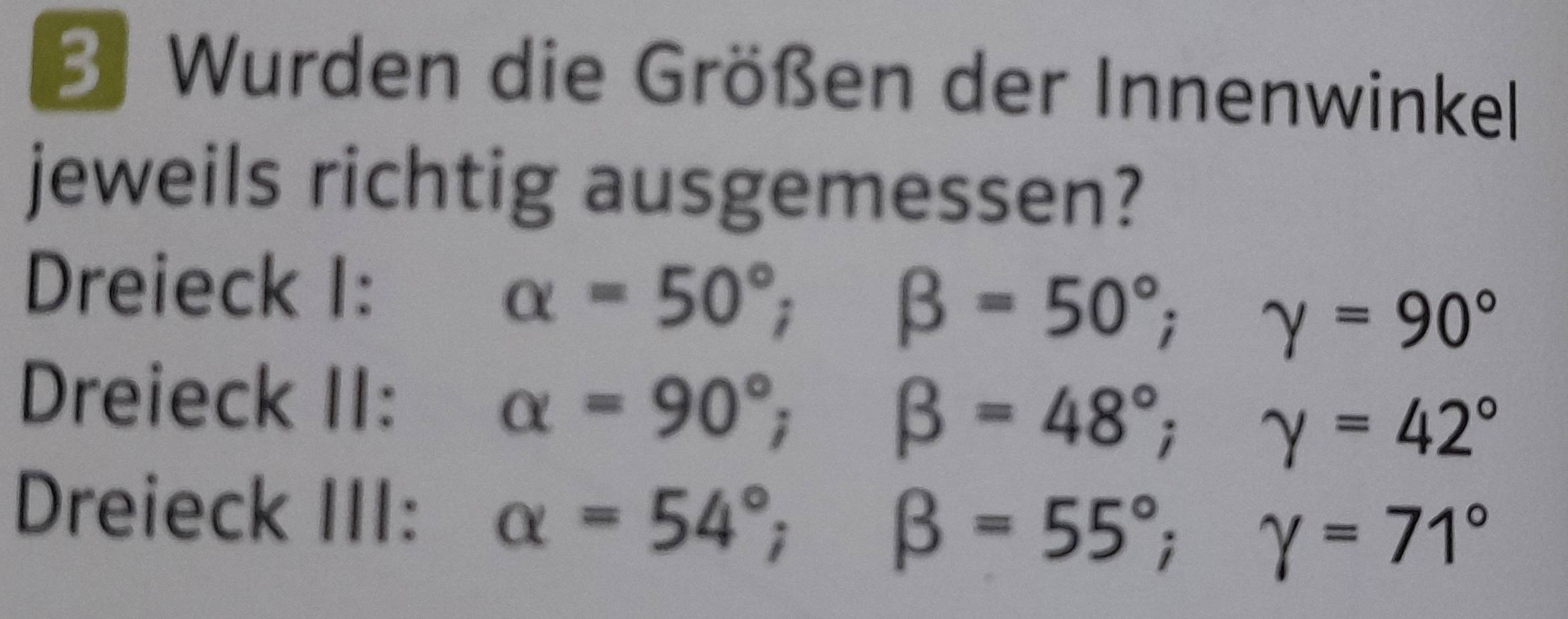 Wurden die Größen der Innenwinkel 
jeweils richtig ausgemessen? 
Dreieck I:
alpha =50°; beta =50°; gamma =90°
Dreieck II:
alpha =90°; beta =48°; gamma =42°
Dreieck III: alpha =54°; beta =55°; gamma =71°