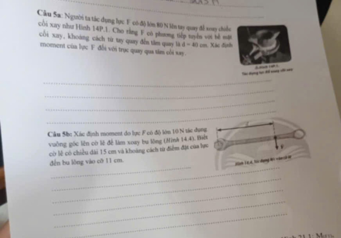 Người ta tác dụng lực F có độ lớn 80 N lên tay quay đễ xoay chiếc 
cổi xay như Hình 14P.1. Cho rằng F cô phương tiếp tuyển với bể mật 
cối xay, khoáng cách từ tay quay đến tâm quay là d=40cm. Xác định 
moment của lực F đổi với trục quay qua tâm cối xay. 
Thi dựng hợc đổ nep vii xeo 
_ 
_ 
_ 
Câu 5b: Xác định moment do lực F có độ lớn 10 N tác dụn 
vuông góc lên cờ lê đế làm xoay bu lông (Hình 14.4). Biế 
cờ lẻ có chiều dài 15 cm và khoảng cách từ điểm đặt của lự 
_ 
_ 
dến bu lòng vào cỡ 11 cm. 
_ 
_ 
_ 
_