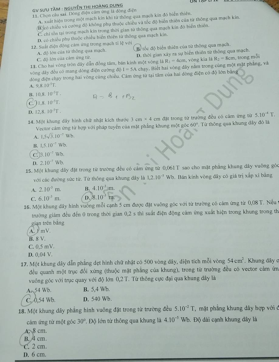 GV SƯU tầM : NGUYễN THị HOÀNG DUNg
11. Chọn câu sai. Dòng điện cảm ứng là dòng điện
A. xuất hiện trong một mạch kín khi từ thông qua mạch kín đó biến thiên.
B. có chiều và cường độ không phụ thuộc chiều và tốc độ biến thiên của từ thông qua mạch kín.
C. chi tồn tại trong mạch kín trong thời gian từ thông qua mạch kín đó biến thiên.
D. có chiều phụ thuộc chiều biến thiên tử thông qua mạch kín.
12. Suất điện động cảm ứng trong mạch tỉ lệ với
A. độ lớn của từ thông qua mạch. B tốc độ biến thiên của từ thông qua mạch.
C. độ lớn của cảm ứng từ. D. thời gian xảy ra sự biến thiên từ thông qua mạch.
13. Cho hai vòng tròn dây dẫn đồng tâm, bán kính một vòng là R_1=4cm , vòng kia là R_2=8cm , trong mỗi
vòng dây đều có mang dòng điện cường độ I=5A chạy. Biết hai vòng dây nằm trong cùng một mặt phẳng, và
dòng điện chạy trong hai vòng cùng chiều. Cảm ứng từ tại tâm của hai dòng điện có độ lớn bằng
A. 9,8.10^(-5)T.
B. 10,8.10^(-5)T.
C. 1,8.10^(-5)T.
D. 12,8.10^(-5)T.
14. Một khung dây hình chữ nhật kích thước 3cm* 4cm đặt trong từ trường đều có cảm ứng từ 5.10^(-4)T.
Vector cảm ứng từ hợp với pháp tuyển của mặt phẳng khung một góc 60°. Từ thông qua khung dây đó là
A. 1,5sqrt(3).10^(-7) Wb.
B. 1,5.10^(-7) WI.
C. 13.10^(-7)Wb
D. 2.10^(-7)Wb.
15. Một khung dây đặt trong từ trường đều có cảm ứng từ 0,061 T sao cho mặt phẳng khung dây vuông góc
với các đường sức từ. Từ thông qua khung dây là 1,2.10^(-5)Wb.  Bán kính vòng dây có giá trị xấp xỉ bằng
A. 2.10^(-3)m. B. 4.10^(-3)m.
C. 6.10^(-3)m. D. 8.10^(-3)m
16. Một khung dây hình vuống mỗi cạnh 5 cm được đặt vuông góc với từ trường có cảm ứng từ 0,08 T. Nếu
trường giảm đều đến 0 trong thời gian 0,2 s thì suất điện động cảm ứng xuất hiện trong khung trong th
gian trên bằng
A. 1mV.
B. 8 V.
C. 0,5 mV.
D. 0,04 V.
17. Một khung dây dẫn phẳng dẹt hình chữ nhật có 500 vòng dây, diện tích mỗi vòng 54cm^2 *. Khung dây ơ
đều quanh một trục đối xứng (thuộc mặt phẳng của khung), trong từ trường đều có vector cảm ứn
vuông góc với trục quay với độ lớn 0,2 T. Từ thông cực đại qua khung dây là
A. 54 Wb. B. 5,4 Wb.
C. 0,54 Wb. D. 540 Wb.
18. Một khung dây phẳng hình vuông đặt trong từ trường đều 5.10^(-2)T, , mặt phẳng khung dây hợp với đ
cảm ứng từ một góc 30°. Độ lớn từ thông qua khung là 4.10^(-5)Wb b. Độ dài cạnh khung dây là
A. 8 cm.
B. 4 cm.
C. 2 cm.
D. 6 cm.