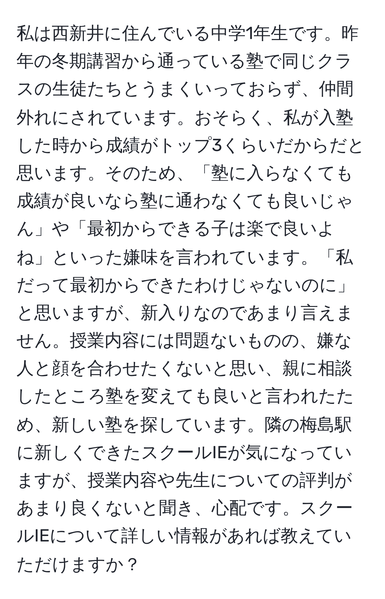 私は西新井に住んでいる中学1年生です。昨年の冬期講習から通っている塾で同じクラスの生徒たちとうまくいっておらず、仲間外れにされています。おそらく、私が入塾した時から成績がトップ3くらいだからだと思います。そのため、「塾に入らなくても成績が良いなら塾に通わなくても良いじゃん」や「最初からできる子は楽で良いよね」といった嫌味を言われています。「私だって最初からできたわけじゃないのに」と思いますが、新入りなのであまり言えません。授業内容には問題ないものの、嫌な人と顔を合わせたくないと思い、親に相談したところ塾を変えても良いと言われたため、新しい塾を探しています。隣の梅島駅に新しくできたスクールIEが気になっていますが、授業内容や先生についての評判があまり良くないと聞き、心配です。スクールIEについて詳しい情報があれば教えていただけますか？