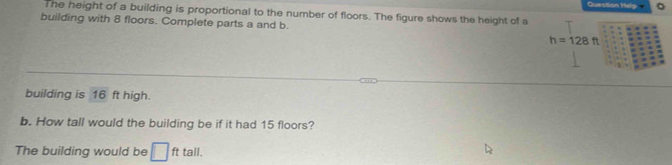 Question Help 
The height of a building is proportional to the number of floors. The figure shows the height of a 
building with 8 floors. Complete parts a and b.
h=128ft
building is 16 ft high. 
b. How tall would the building be if it had 15 floors? 
The building would be □ fttall.